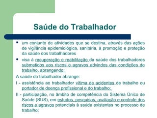 Saúde do Trabalhador
 um conjunto de atividades que se destina, através das ações
de vigilância epidemiológica, sanitária, à promoção e proteção
da saúde dos trabalhadores
 visa à recuperação e reabilitação da saúde dos trabalhadores
submetidos aos riscos e agravos advindos das condições de
trabalho, abrangendo:
A saúde do trabalhador abrange:
I - assistência ao trabalhador vítima de acidentes de trabalho ou
portador de doença profissional e do trabalho:
II - participação, no âmbito de competência do Sistema Único de
Saúde (SUS), em estudos, pesquisas, avaliação e controle dos
riscos e agravos potenciais à saúde existentes no processo de
trabalho;
 