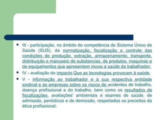  III - participação, no âmbito de competência do Sistema Único de
Saúde (SUS), da normatização, fiscalização e controle das
condições de produção, extração, armazenamento, transporte,
distribuição e manuseio de substancias, de produtos, maquinas e
de equipamentos que apresentem riscos a saúde do trabalhador;
 IV - avaliação do impacto Que as tecnologias provocam à saúde
 V - informação ao trabalhador e à sua respectiva entidade
sindical e às empresas sobre os riscos de acidentes de trabalho,
doença profissional e do trabalho, bem como os resultados de
fiscalizações, avaliações' ambientais e exames de saúde, de
admissão, periódicos e de demissão, respeitados os preceitos da
ética profissional;
 