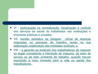  VI - participação na normatização. fiscalização e controle
dos serviços de saúde do trabalhador nas instituições e
empresas públicas e privadas;
 VII- revisão periódica da Iistagem oficial de doenças
originadas no processo de trabalho, tendo na sua
elaboração colaboração das entidades sindicais; e
 VIII – a garantia ao sindicato dos trabalhadores de requerer
ao órgão competente a interdição de máquina, de setor de
serviço ou de todo ambiente de trabalho, quando houver
exposição a risco iminente para a vida ou saúde dos
trabalhadores.
 