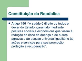 Constituição da República
 Artigo 196 -“A saúde é direito de todos e
dever do Estado, garantido mediante
políticas sociais e econômicas que visem à
redução do risco de doença e de outros
agravos e ao acesso universal igualitário às
ações e serviços para sua promoção,
proteção e recuperação”.
 