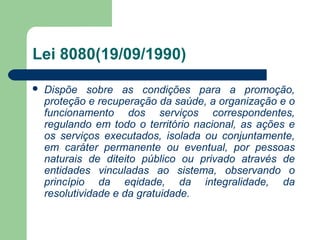 Lei 8080(19/09/1990)
 Dispõe sobre as condições para a promoção,
proteção e recuperação da saúde, a organização e o
funcionamento dos serviços correspondentes,
regulando em todo o território nacional, as ações e
os serviços executados, isolada ou conjuntamente,
em caráter permanente ou eventual, por pessoas
naturais de diteito público ou privado através de
entidades vinculadas ao sistema, observando o
princípio da eqidade, da integralidade, da
resolutividade e da gratuidade.
 