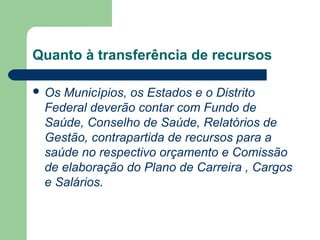 Quanto à transferência de recursos
 Os Municípios, os Estados e o Distrito
Federal deverão contar com Fundo de
Saúde, Conselho de Saúde, Relatórios de
Gestão, contrapartida de recursos para a
saúde no respectivo orçamento e Comissão
de elaboração do Plano de Carreira , Cargos
e Salários.
 
