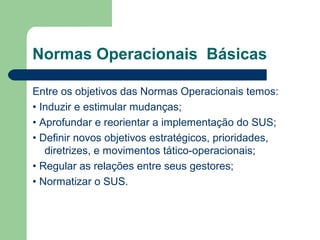 Normas Operacionais Básicas
Entre os objetivos das Normas Operacionais temos:
• Induzir e estimular mudanças;
• Aprofundar e reorientar a implementação do SUS;
• Definir novos objetivos estratégicos, prioridades,
diretrizes, e movimentos tático-operacionais;
• Regular as relações entre seus gestores;
• Normatizar o SUS.
 
