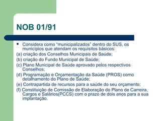 NOB 01/91
 Considera como “municipalizados” dentro do SUS, os
municípios que atendam os requisitos básicos:
(a) criação dos Conselhos Municipais de Saúde;
(b) criação do Fundo Municipal de Saúde;
(c) Plano Municipal de Saúde aprovado pelos respectivos
Conselhos;
(d) Programação e Orçamentação da Saúde (PROS) como
detalhamento do Plano de Saúde;
(e) Contrapartida de recursos para a saúde do seu orçamento;
(f) Constituição de Comissão de Elaboração do Plano de Carreira,
Cargos e Salários(PCCS) com o prazo de dois anos para a sua
implantação.
 