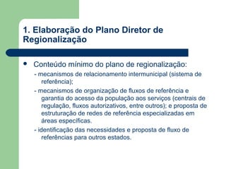 1. Elaboração do Plano Diretor de
Regionalização
 Conteúdo mínimo do plano de regionalização:
- mecanismos de relacionamento intermunicipal (sistema de
referência);
- mecanismos de organização de fluxos de referência e
garantia do acesso da população aos serviços (centrais de
regulação, fluxos autorizativos, entre outros); e proposta de
estruturação de redes de referência especializadas em
áreas específicas.
- identificação das necessidades e proposta de fluxo de
referências para outros estados.
 