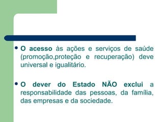  O acesso às ações e serviços de saúde
(promoção,proteção e recuperação) deve
universal e igualitário.
 O dever do Estado NÃO exclui a
responsabilidade das pessoas, da família,
das empresas e da sociedade.
 