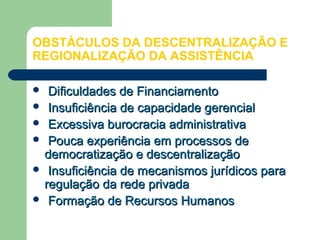 OBSTÁCULOS DA DESCENTRALIZAÇÃO E
REGIONALIZAÇÃO DA ASSISTÊNCIA
 Dificuldades de FinanciamentoDificuldades de Financiamento
 Insuficiência de capacidade gerencialInsuficiência de capacidade gerencial
 Excessiva burocracia administrativaExcessiva burocracia administrativa
 Pouca experiência em processos dePouca experiência em processos de
democratização e descentralizaçãodemocratização e descentralização
 Insuficiência de mecanismos jurídicos paraInsuficiência de mecanismos jurídicos para
regulação da rede privadaregulação da rede privada
 Formação de Recursos HumanosFormação de Recursos Humanos
 