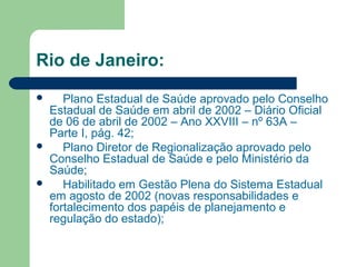 Rio de Janeiro:
 Plano Estadual de Saúde aprovado pelo Conselho
Estadual de Saúde em abril de 2002 – Diário Oficial
de 06 de abril de 2002 – Ano XXVIII – nº 63A –
Parte I, pág. 42;
 Plano Diretor de Regionalização aprovado pelo
Conselho Estadual de Saúde e pelo Ministério da
Saúde;
 Habilitado em Gestão Plena do Sistema Estadual
em agosto de 2002 (novas responsabilidades e
fortalecimento dos papéis de planejamento e
regulação do estado);
 