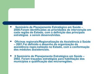  ISeminário de Planejamento Estratégico em Saúde –
2000.Foram identificadas as prioridades de intervenção em
cada região do Estado, com a definição das principais
estratégias a serem desenvolvidas.
 Oficinas regionais/Regionalização da Assistência à Saúde
– 2001.Foi definido o desenho da organização da
assistência regio-nalizada no Estado, com a conformação
dos módulos assistenciais.
 II Seminário de Planejamento Estratégico em Saúde –
2002. Foram traçadas estratégias para habilitação dos
municípios e qualificação das microrregiões.
 