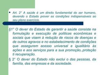  Art. 2° A saúde é um direito fundamental do ser humano,
devendo o Estado prover as condições indispensáveis ao
seu pleno exercício.

§1° O dever do Estado de garantir a saúde consiste na
formulação e execução de políticas econômicas e
sociais que visem à redução de riscos de doenças e
de outros agravos e no estabelecimento de condições
que assegurem acesso universal e igualitário às
ações e aos serviços para a sua promoção,.proteção
ti recuperação.
§ 2° O dever do Estado não exclui o das pessoas, da
família, das empresas e da sociedade.
 