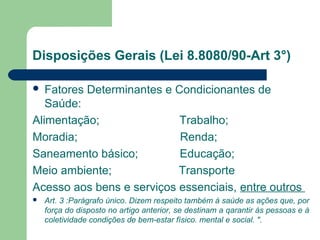 Disposições Gerais (Lei 8.8080/90-Art 3°)
 Fatores Determinantes e Condicionantes de
Saúde:
Alimentação; Trabalho;
Moradia; Renda;
Saneamento básico; Educação;
Meio ambiente; Transporte
Acesso aos bens e serviços essenciais, entre outros
 Art. 3 :Parágrafo único. Dizem respeito também à saúde as ações que, por
força do disposto no artigo anterior, se destinam a qarantir às pessoas e à
coletividade condições de bem-estar físico. mental e social. ".
 