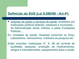 Definicão do SUS (Lei 8.080/90 - Art.40
)
 conjunto de ações e serviços de saúde, prestados por
Instituições públicas federais, estaduais e municipais, :
da Administração direta, indireta, e pelas Fundações
Públicas ...
Ex. Unidades de saúde, Hospitais (incluindo os HUs),
Laboratórios, hemocentros, Institutos de pesquisa etc.
Estão incluídas: Instituições (F, E, M) de controle de
qualidade, pesquisa, produção de medicamentos,
sangue e hemoderivados, equipamentos para a saúde
 