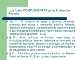 ...de forma COMPLEMENTAR pelas Instituições
Privadas
 Art. 4º - O conjunto de ações e serviços de saúde,
prestados por órgãos e instituições públicas federais,
estaduais e municipais, da administração direta e indireta
e das fundações mantidas pelo Poder Público, constitui o
Sistema Único de Saúde - SUS.
 § 1º - Estão incluídas no disposto neste artigo as
instituições públicas federais, estaduais e municipais de
controle de qualidade, pesquisa e produção de insumos,
medicamentos inclusive de sangue e hemoderivados, e
de equipamentos para a saúde.
 § 2º - A iniciativa privada poderá participar do Sistema
Único de Saúde - SUS, em caráter complementar.
 
