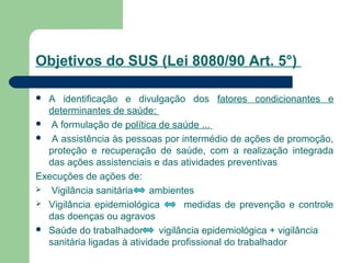 Objetivos do SUS (Lei 8080/90 Art. 5°)
 A identificação e divulgação dos fatores condicionantes e
determinantes de saúde;
 A formulação de política de saúde ...
 A assistência às pessoas por intermédio de ações de promoção,
proteção e recuperação de saúde, com a realização integrada
das ações assistenciais e das atividades preventivas
Execuções de ações de:
 Vigilância sanitária ambientes
 Vigilância epidemiológica medidas de prevenção e controle
das doenças ou agravos
 Saúde do trabalhador vigilância epidemiológica + vigilância
sanitária ligadas à atividade profissional do trabalhador
 
