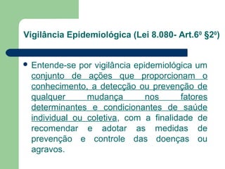 Vigilância Epidemiológica (Lei 8.080- Art.60 §20)
 Entende-se

por vigilância epidemiológica um
conjunto de ações que proporcionam o
conhecimento, a detecção ou prevenção de
qualquer
mudança
nos
fatores
determinantes e condicionantes de saúde
individual ou coletiva, com a finalidade de
recomendar e adotar as medidas de
prevenção e controle das doenças ou
agravos.

 