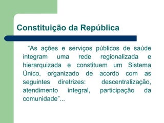 Constituição da República
“As ações e serviços públicos de saúde
integram uma rede regionalizada e
hierarquizada e constituem um Sistema
Único, organizado de acordo com as
seguintes diretrizes:
descentralização,
atendimento
integral,
participação
da
comunidade”...

 