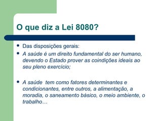 O que diz a Lei 8080?





Das disposições gerais:
A saúde é um direito fundamental do ser humano,
devendo o Estado prover as coindições ideais ao
seu pleno exercício;
A saúde tem como fatores determinantes e
condicionantes, entre outros, a alimentação, a
moradia, o saneamento básico, o meio ambiente, o
trabalho…

 