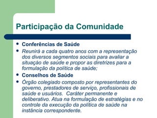 Participação da Comunidade






Conferências de Saúde
Reunirá a cada quatro anos com a representação
dos diversos segmentos sociais para avaliar a
situaçào de saúde e propor as diretrizes para a
formulação da política de saúde;
Conselhos de Saúde
Órgão colegiado composto por representantes do
governo, prestadores de serviço, profissionais de
saúde e usuários. Caráter permanente e
deliberativo. Atua na formulação de estratégias e no
controle da execução da política de saúde na
instância correspondente.

 