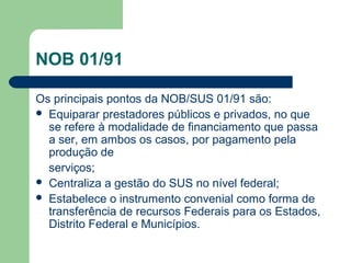 NOB 01/91
Os principais pontos da NOB/SUS 01/91 são:
 Equiparar prestadores públicos e privados, no que
se refere à modalidade de financiamento que passa
a ser, em ambos os casos, por pagamento pela
produção de
serviços;
 Centraliza a gestão do SUS no nível federal;
 Estabelece o instrumento convenial como forma de
transferência de recursos Federais para os Estados,
Distrito Federal e Municípios.

 