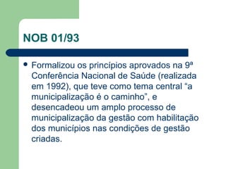 NOB 01/93
 Formalizou

os princípios aprovados na 9ª
Conferência Nacional de Saúde (realizada
em 1992), que teve como tema central “a
municipalização é o caminho”, e
desencadeou um amplo processo de
municipalização da gestão com habilitação
dos municípios nas condições de gestão
criadas.

 