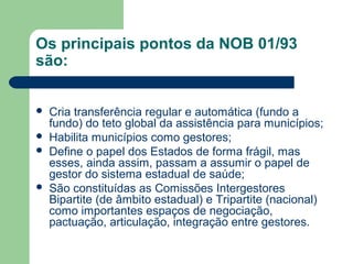 Os principais pontos da NOB 01/93
são:






Cria transferência regular e automática (fundo a
fundo) do teto global da assistência para municípios;
Habilita municípios como gestores;
Define o papel dos Estados de forma frágil, mas
esses, ainda assim, passam a assumir o papel de
gestor do sistema estadual de saúde;
São constituídas as Comissões Intergestores
Bipartite (de âmbito estadual) e Tripartite (nacional)
como importantes espaços de negociação,
pactuação, articulação, integração entre gestores.

 
