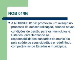 NOB 01/96
A

NOB/SUS 01/96 promoveu um avanço no
processo de descentralização, criando novas
condições de gestão para os municípios e
Estados, caracterizando as
responsabilidades sanitárias do município
pela saúde de seus cidadãos e redefinindo
competências de Estados e municípios.

 