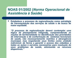 NOAS 01/2002 (Norma Operacional de
Assistência à Saúde)


Estabelece o processo de regionalização como estratégia
de hierarquização dos serviços de saúde e de busca de
maior equidade.

“
“O processo de regionalização deverá contemplar uma
lógica de planejamento integrado, compreendendo as
noções de territorialidade na identificação das prioridades
de intervenção e de conformação de sistemas funcionais
de saúde, não necessariamente restritos à abrangência
municipal, mas respeitando seus limites como unidade
indivisível, de forma a garantir o acesso dos cidadãos a
todas as ações e serviços necessários para resolução de
seus problemas de saúde, otimizando os recursos
disponíveis.”

 