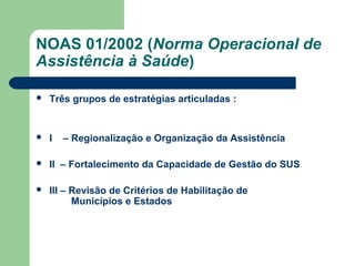 NOAS 01/2002 (Norma Operacional de
Assistência à Saúde)


Três grupos de estratégias articuladas :



I



II – Fortalecimento da Capacidade de Gestão do SUS



III – Revisão de Critérios de Habilitação de
Municípios e Estados

– Regionalização e Organização da Assistência

 