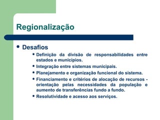 Regionalização
 Desafios
 Definição

da divisão de responsabilidades entre
estados e municípios.
 Integração entre sistemas municipais.
 Planejamento e organização funcional do sistema.
 Financiamento e critérios de alocação de recursos orientação pelas necessidades da população e
aumento de transferências fundo a fundo.
 Resolutividade e acesso aos serviços.

 