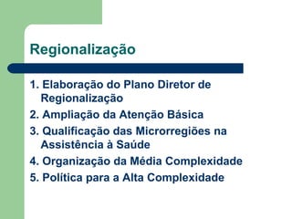 Regionalização
1. Elaboração do Plano Diretor de
Regionalização
2. Ampliação da Atenção Básica
3. Qualificação das Microrregiões na
Assistência à Saúde
4. Organização da Média Complexidade
5. Política para a Alta Complexidade

 