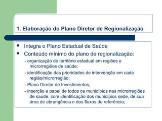 1. Elaboração do Plano Diretor de Regionalização



Integra o Plano Estadual de Saúde
Conteúdo mínimo do plano de regionalização:
- organização do território estadual em regiões e
microrregiões de saúde;
- identificação das prioridades de intervenção em cada
região/microrregião;
- Plano Diretor de Investimentos;
- inserção e papel de todos os municípios nas microrregiões
de saúde, com identificação dos municípios sede, de sua
área de abrangência e dos fluxos de referência;

 