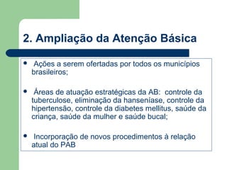 2. Ampliação da Atenção Básica


Ações a serem ofertadas por todos os municípios
brasileiros;



Áreas de atuação estratégicas da AB: controle da
tuberculose, eliminação da hanseníase, controle da
hipertensão, controle da diabetes mellitus, saúde da
criança, saúde da mulher e saúde bucal;



Incorporação de novos procedimentos à relação
atual do PAB

 