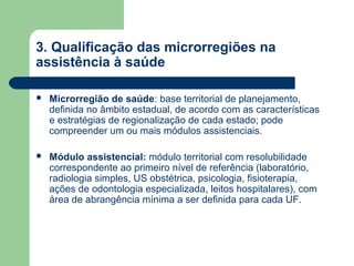 3. Qualificação das microrregiões na
assistência à saúde


Microrregião de saúde: base territorial de planejamento,
definida no âmbito estadual, de acordo com as características
e estratégias de regionalização de cada estado; pode
compreender um ou mais módulos assistenciais.



Módulo assistencial: módulo territorial com resolubilidade
correspondente ao primeiro nível de referência (laboratório,
radiologia simples, US obstétrica, psicologia, fisioterapia,
ações de odontologia especializada, leitos hospitalares), com
área de abrangência mínima a ser definida para cada UF.

 