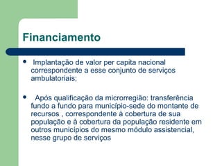 Financiamento


Implantação de valor per capita nacional
correspondente a esse conjunto de serviços
ambulatoriais;



Após qualificação da microrregião: transferência
fundo a fundo para município-sede do montante de
recursos , correspondente à cobertura de sua
população e à cobertura da população residente em
outros municípios do mesmo módulo assistencial,
nesse grupo de serviços

 