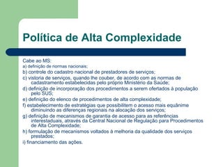 Política de Alta Complexidade
Cabe ao MS:
a) definição de normas nacionais;

b) controle do cadastro nacional de prestadores de serviços;
c) vistoria de serviços, quando lhe couber, de acordo com as normas de
cadastramento estabelecidas pelo próprio Ministério da Saúde;
d) definição de incorporação dos procedimentos a serem ofertados à população
pelo SUS;
e) definição do elenco de procedimentos de alta complexidade;
f) estabelecimento de estratégias que possibilitem o acesso mais equânime
diminuindo as diferenças regionais na alocação dos serviços;
g) definição de mecanismos de garantia de acesso para as referências
interestaduais, através da Central Nacional de Regulação para Procedimentos
de Alta Complexidade;
h) formulação de mecanismos voltados à melhoria da qualidade dos serviços
prestados;
i) financiamento das ações.

 