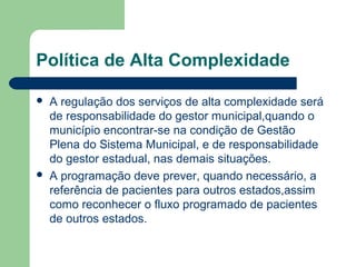 Política de Alta Complexidade




A regulação dos serviços de alta complexidade será
de responsabilidade do gestor municipal,quando o
município encontrar-se na condição de Gestão
Plena do Sistema Municipal, e de responsabilidade
do gestor estadual, nas demais situações.
A programação deve prever, quando necessário, a
referência de pacientes para outros estados,assim
como reconhecer o fluxo programado de pacientes
de outros estados.

 