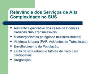 Relevância dos Serviços de Alta
Complexidade no SUS









Aumento significativo dos casos de Doenças
Crônicas Não Transmissíveis;
Microorganismos patógenos multirresistentes;
Violência Urbana (PAF, Acidentes de Trânsito,etc);
Envelhecimento da População;
Estilo de vida urbano e fatores de risco para
cardiopatias;
Drogadição.

 
