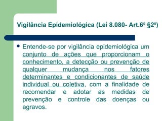 Vigilância Epidemiológica (Lei 8.080- Art.60 §20)
 Entende-se

por vigilância epidemiológica um
conjunto de ações que pro...