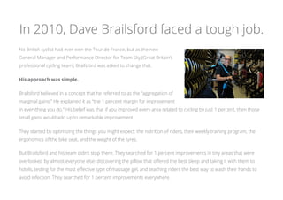 In 2010, Dave Brailsford faced a tough job.
No British cyclist had ever won the Tour de France, but as the new
General Manager and Performance Director for Team Sky (Great Britain’s
professional cycling team), Brailsford was asked to change that.
His approach was simple.
Brailsford believed in a concept that he referred to as the “aggregation of
marginal gains.” He explained it as “the 1 percent margin for improvement
in everything you do.” His belief was that if you improved every area related to cycling by just 1 percent, then those
small gains would add up to remarkable improvement.
They started by optimizing the things you might expect: the nutrition of riders, their weekly training program, the
ergonomics of the bike seat, and the weight of the tyres.
But Brailsford and his team didn’t stop there. They searched for 1 percent improvements in tiny areas that were
overlooked by almost everyone else: discovering the pillow that offered the best sleep and taking it with them to
hotels, testing for the most effective type of massage gel, and teaching riders the best way to wash their hands to
avoid infection. They searched for 1 percent improvements everywhere.
 
