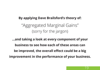 19
By applying Dave Brailsford’s theory of:
“Aggregated Marginal Gains”
(sorry for the jargon)
...and taking a look at every component of your
business to see how each of these areas can
be improved, the overall effect could be a big
improvement in the performance of your business.
 