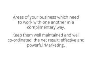 Areas of your business which need
to work with one another in a
complimentary way.
Keep them well maintained and well
co-ordinated; the net result: effective and
powerful ‘Marketing’.
 