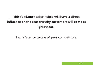 25
This fundamental principle will have a direct
influence on the reasons why customers will come to
your door.
In preference to one of your competitors.
 
