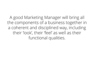 A good Marketing Manager will bring all
the components of a business together in
a coherent and disciplined way, including
their ‘look’, their ‘feel’ as well as their
functional qualities.
 
