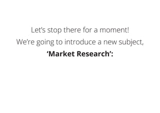 Let’s stop there for a moment!
We’re going to introduce a new subject,
‘Market Research’:
 