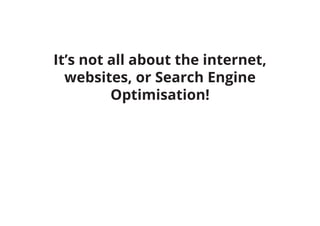 It’s not all about the internet,
websites, or Search Engine
Optimisation!
 