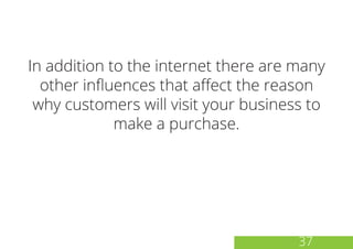 In addition to the internet there are many
other influences that affect the reason
why customers will visit your business to
make a purchase.
37
 