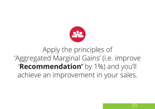 Apply the principles of
‘Aggregated Marginal Gains’ (i.e. improve
‘Recommendation’ by 1%) and you’ll
achieve an improvement in your sales.
39
 