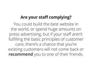 Are your staff complying?
You could build the best website in
the world, or spend huge amounts on
press advertising, but if your staff aren’t
fulfilling the basic principles of customer
care, there’s a chance that you’re
existing customers will not come back or
recommend you to one of their friends.
 