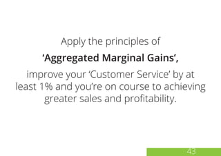 Apply the principles of
‘Aggregated Marginal Gains’,
improve your ‘Customer Service’ by at
least 1% and you’re on course to achieving
greater sales and profitability.
43
 