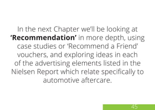 In the next Chapter we’ll be looking at
‘Recommendation’ in more depth, using
case studies or ‘Recommend a Friend’
vouchers, and exploring ideas in each
of the advertising elements listed in the
Nielsen Report which relate specifically to
automotive aftercare.
45
 